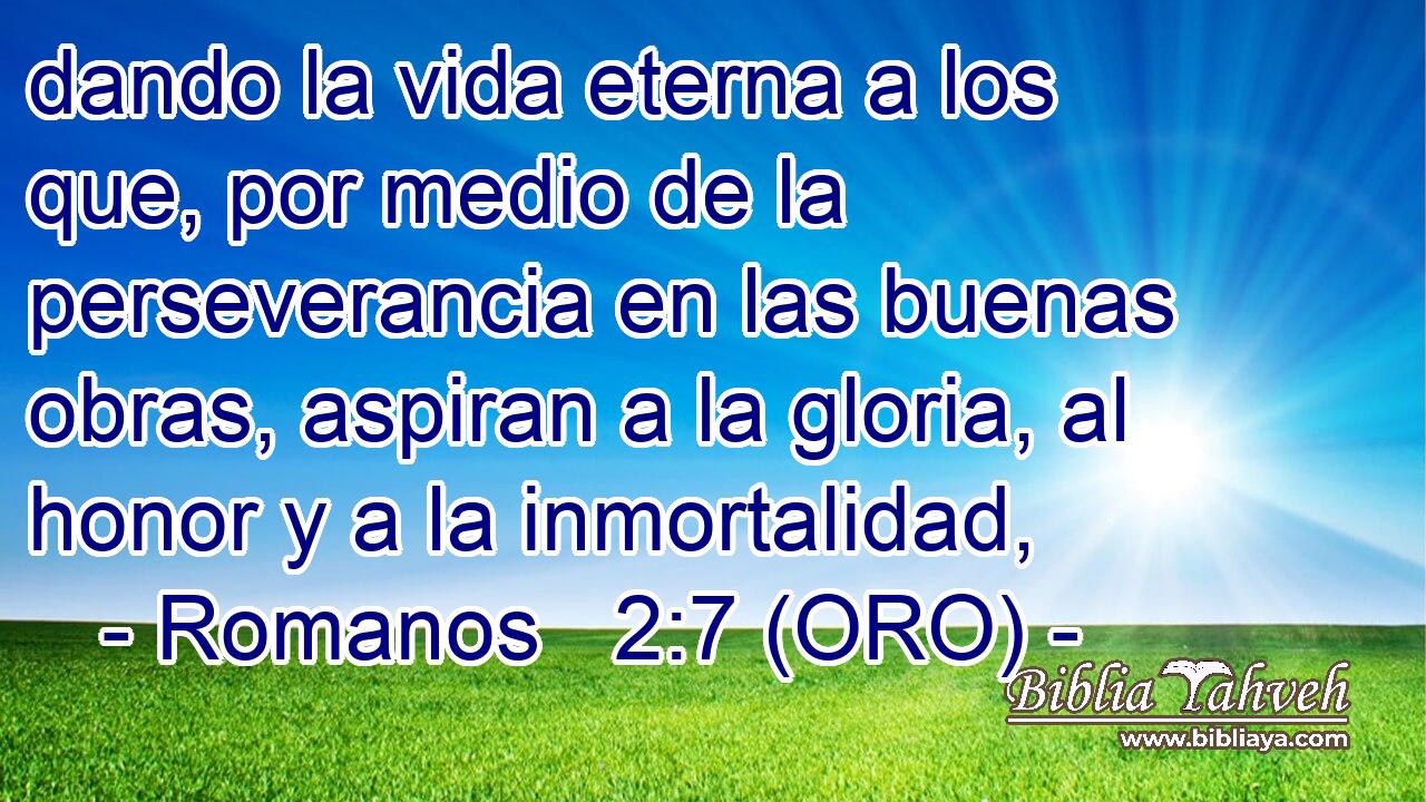  dando la vida eterna a los que, por medio de la perseverancia en las buenas obras, aspiran a la gloria, al honor y a la inmortalidad, 