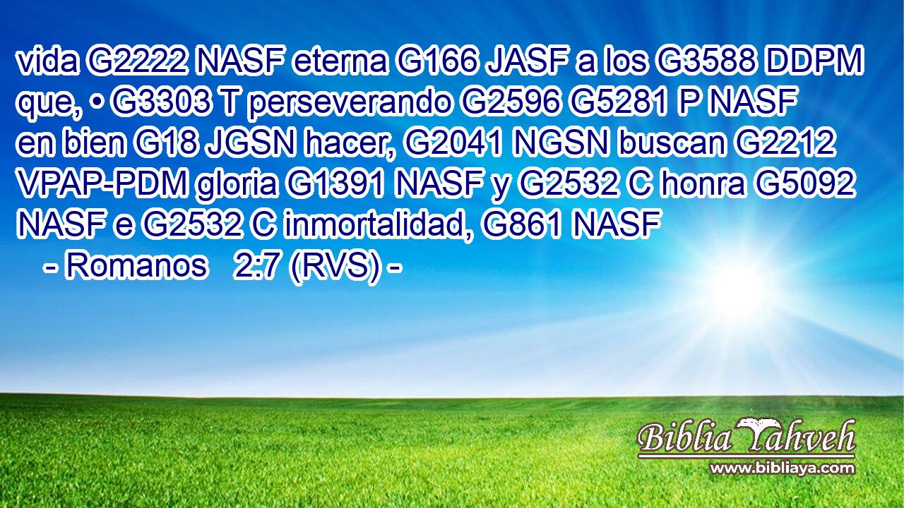 vida G2222 NASF eterna G166 JASF a los G3588 DDPM que, • G3303 T perseverando G2596 G5281 P NASF en bien G18 JGSN hacer, G2041 NGSN buscan G2212 VPAP-PDM gloria G1391 NASF y G2532 C honra G5092 NASF e G2532 C inmortalidad, G861 NASF 