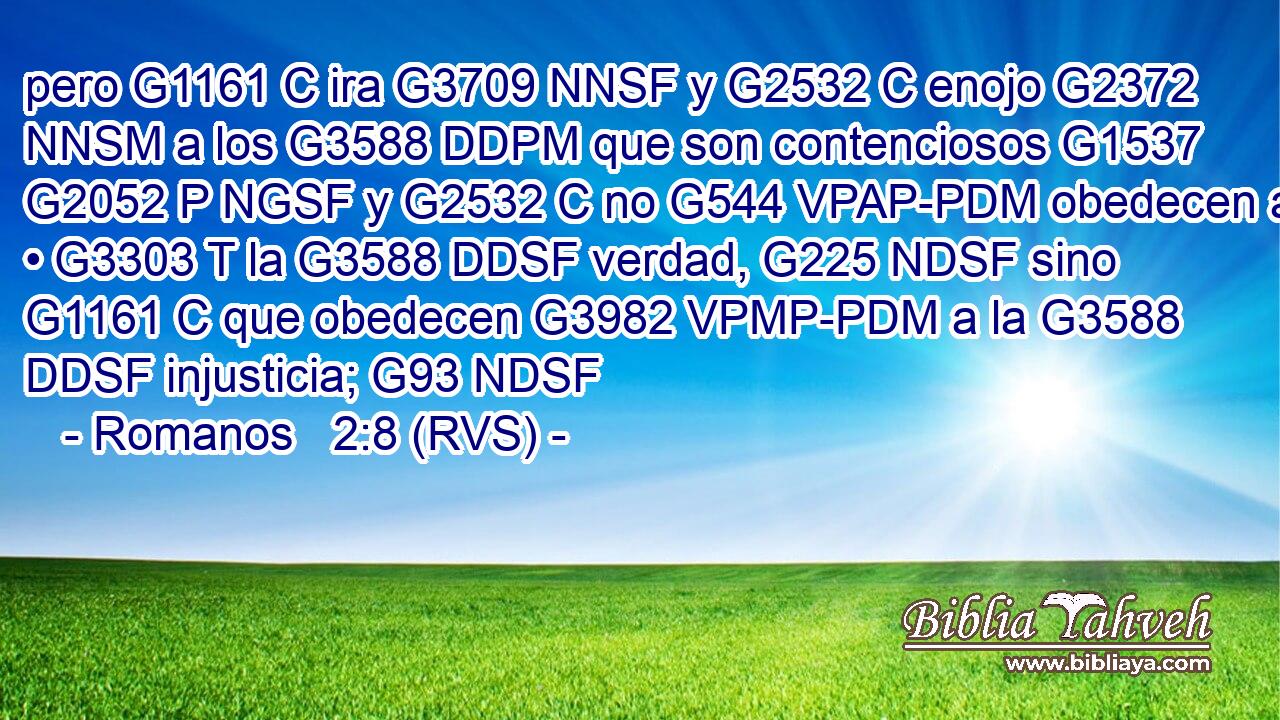 pero G1161 C ira G3709 NNSF y G2532 C enojo G2372 NNSM a los G3588 DDPM que son contenciosos G1537 G2052 P NGSF y G2532 C no G544 VPAP-PDM obedecen a • G3303 T la G3588 DDSF verdad, G225 NDSF sino G1161 C que obedecen G3982 VPMP-PDM a la G3588 DDSF injusticia; G93 NDSF 