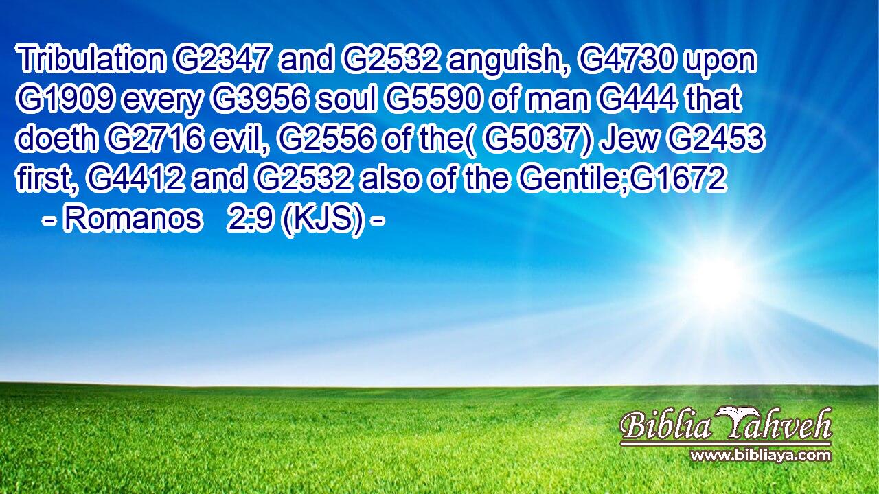Tribulation G2347 and G2532 anguish, G4730 upon G1909 every G3956 soul G5590 of man G444 that doeth G2716 evil, G2556 of the( G5037) Jew G2453 first, G4412 and G2532 also of the Gentile;G1672