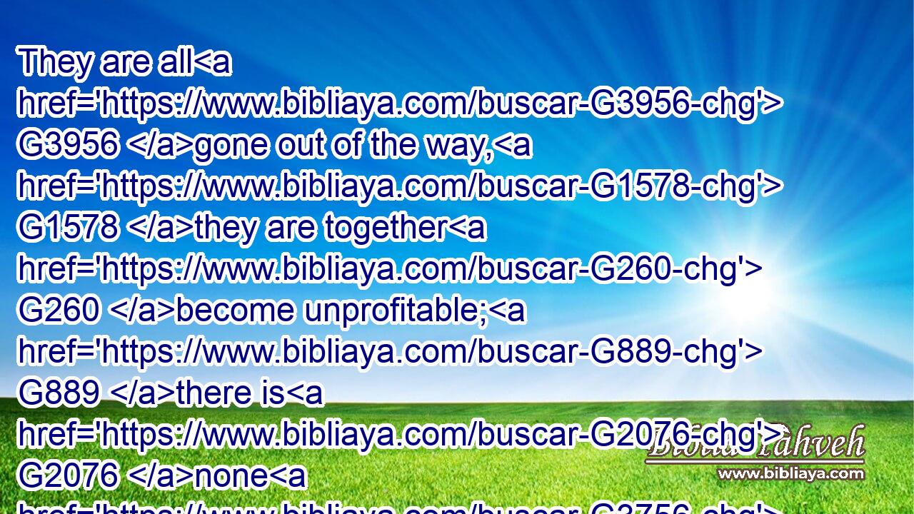 They are all G3956 gone out of the way, G1578 they are together G260 become unprofitable; G889 there is G2076 none G3756 that doeth G4160 good, G5544 no,( G2076) not G3756 ( G2193) one.G1520