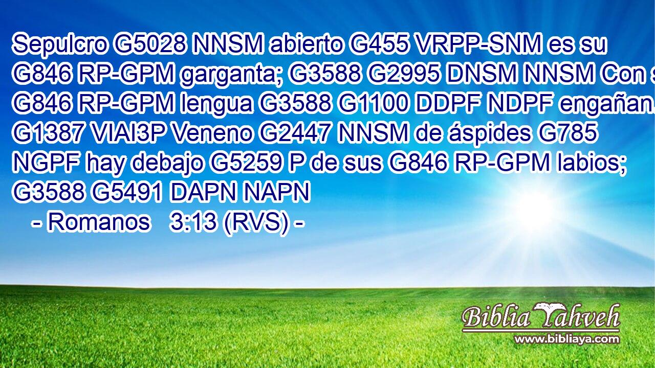 Sepulcro G5028 NNSM abierto G455 VRPP-SNM es su G846 RP-GPM garganta; G3588 G2995 DNSM NNSM Con su G846 RP-GPM lengua G3588 G1100 DDPF NDPF engañan. G1387 VIAI3P Veneno G2447 NNSM de áspides G785 NGPF hay debajo G5259 P de sus G846 RP-GPM labios; G3588 G5491 DAPN NAPN 