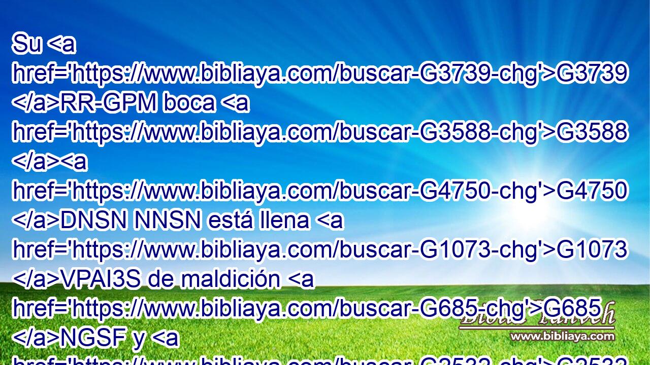 Su G3739 RR-GPM boca G3588 G4750 DNSN NNSN está llena G1073 VPAI3S de maldición G685 NGSF y G2532 C de amargura. G4088 NGSF 