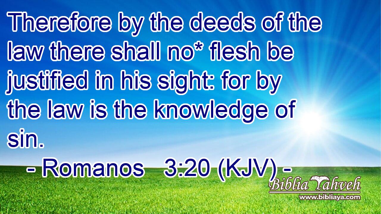 Therefore by the deeds of the law there shall no* flesh be justified in his sight: for by the law is the knowledge of sin.