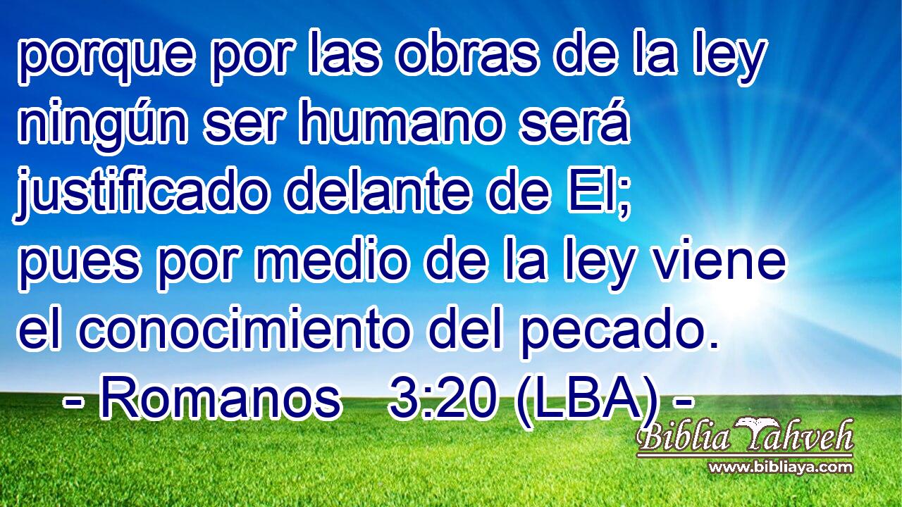 porque por las obras de la ley ningún ser humano será justificado delante de El; pues por medio de la ley viene el conocimiento del pecado.