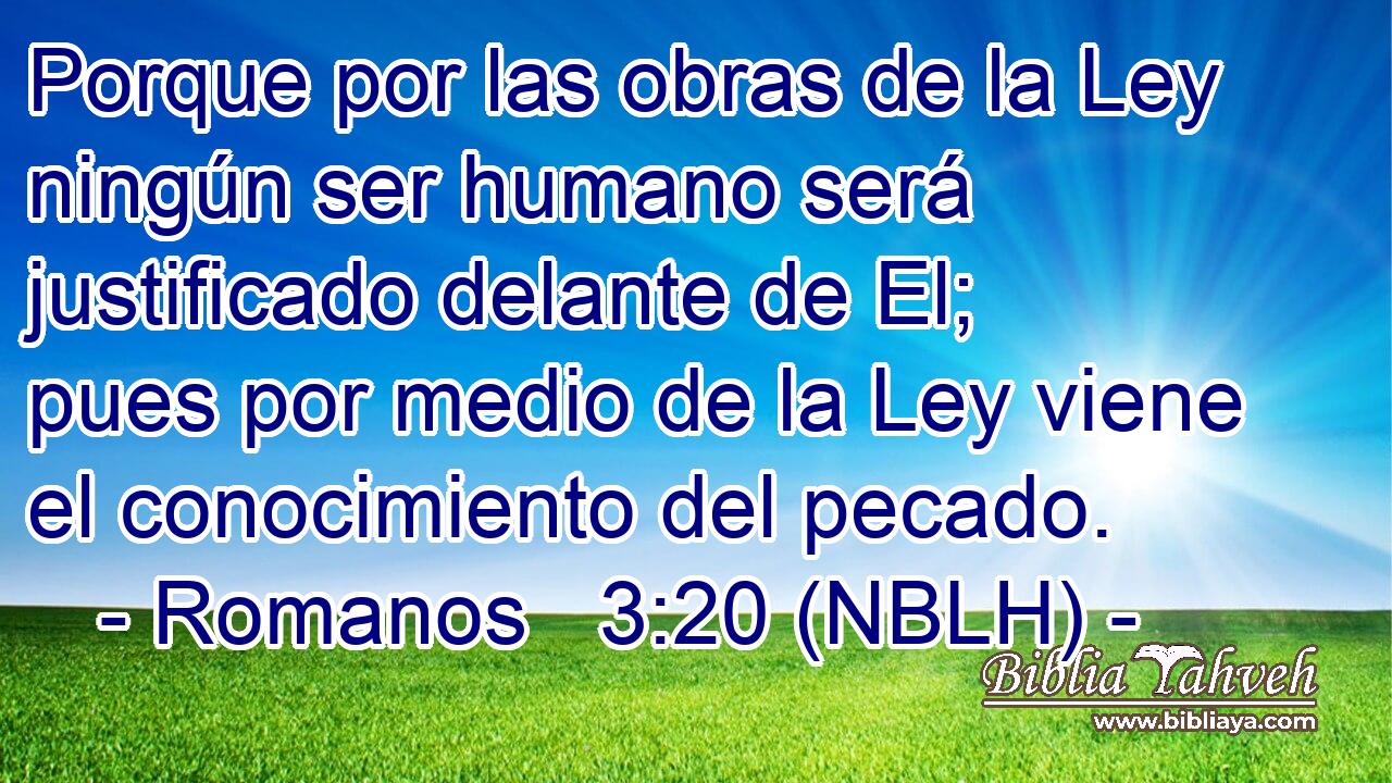  Porque por las obras de la Ley ningún ser humano será justificado delante de El; pues por medio de la Ley viene el conocimiento del pecado. 