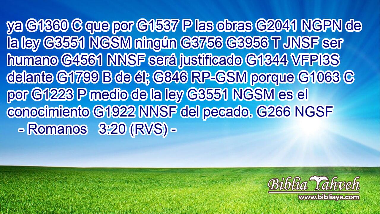 ya G1360 C que por G1537 P las obras G2041 NGPN de la ley G3551 NGSM ningún G3756 G3956 T JNSF ser humano G4561 NNSF será justificado G1344 VFPI3S delante G1799 B de él; G846 RP-GSM porque G1063 C por G1223 P medio de la ley G3551 NGSM es el conocimiento G1922 NNSF del pecado. G266 NGSF 