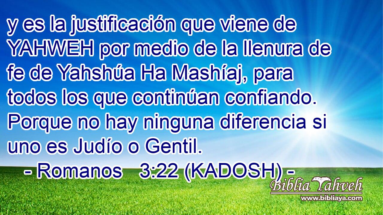  y es la justificación que viene de YAHWEH por medio de la llenura de fe de Yahshúa Ha Mashíaj, para todos los que continúan confiando. Porque no hay ninguna diferencia si uno es Judío o Gentil. 
