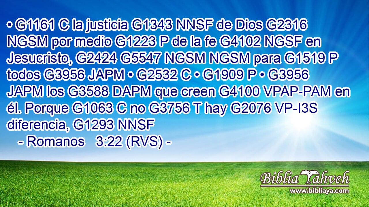 • G1161 C la justicia G1343 NNSF de Dios G2316 NGSM por medio G1223 P de la fe G4102 NGSF en Jesucristo, G2424 G5547 NGSM NGSM para G1519 P todos G3956 JAPM • G2532 C • G1909 P • G3956 JAPM los G3588 DAPM que creen G4100 VPAP-PAM en él. Porque G1063 C no G3756 T hay G2076 VP-I3S diferencia, G1293 NNSF 