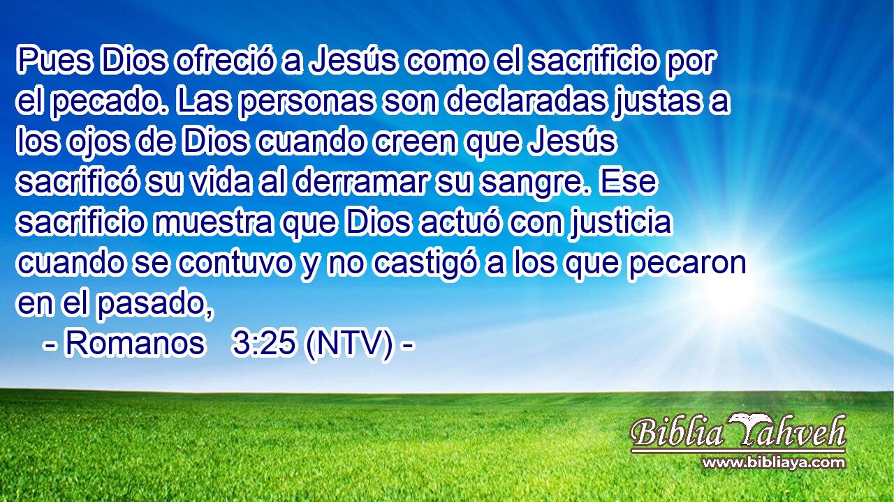 Pues Dios ofreció a Jesús como el sacrificio por el pecado. Las personas son declaradas justas a los ojos de Dios cuando creen que Jesús sacrificó su vida al derramar su sangre. Ese sacrificio muestra que Dios actuó con justicia cuando se contuvo y no castigó a los que pecaron en el pasado,