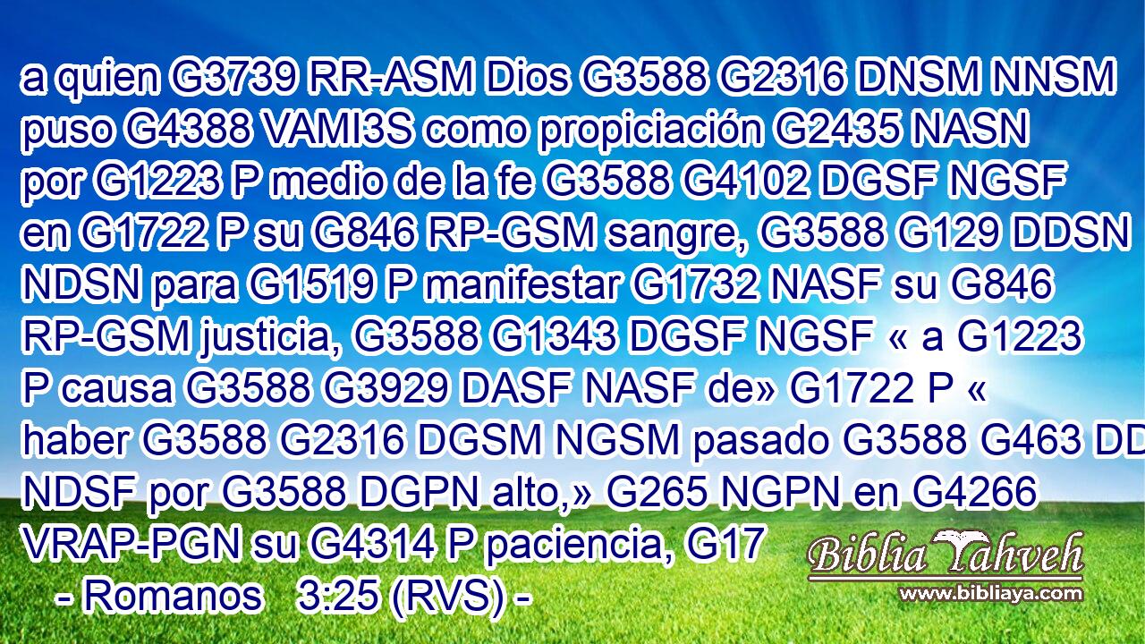 a quien G3739 RR-ASM Dios G3588 G2316 DNSM NNSM puso G4388 VAMI3S como propiciación G2435 NASN por G1223 P medio de la fe G3588 G4102 DGSF NGSF en G1722 P su G846 RP-GSM sangre, G3588 G129 DDSN NDSN para G1519 P manifestar G1732 NASF su G846 RP-GSM justicia, G3588 G1343 DGSF NGSF « a G1223 P causa G3588 G3929 DASF NASF de» G1722 P « haber G3588 G2316 DGSM NGSM pasado G3588 G463 DDSF NDSF por G3588 DGPN alto,» G265 NGPN en G4266 VRAP-PGN su G4314 P paciencia, G17