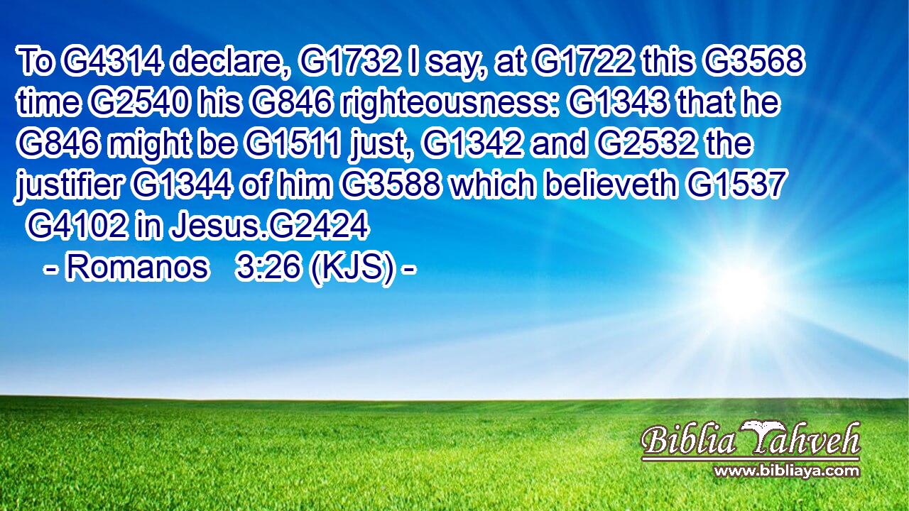 To G4314 declare, G1732 I say, at G1722 this G3568 time G2540 his G846 righteousness: G1343 that he G846 might be G1511 just, G1342 and G2532 the justifier G1344 of him G3588 which believeth G1537  G4102 in Jesus.G2424