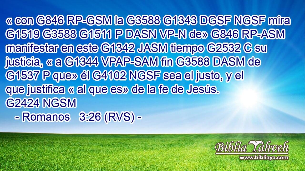 « con G846 RP-GSM la G3588 G1343 DGSF NGSF mira G1519 G3588 G1511 P DASN VP-N de» G846 RP-ASM manifestar en este G1342 JASM tiempo G2532 C su justicia, « a G1344 VPAP-SAM fin G3588 DASM de G1537 P que» él G4102 NGSF sea el justo, y el que justifica « al que es» de la fe de Jesús. G2424 NGSM 