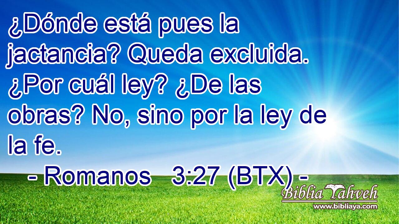 ¿Dónde está pues la jactancia? Queda excluida. ¿Por cuál ley? ¿De las obras? No, sino por la ley de la fe.