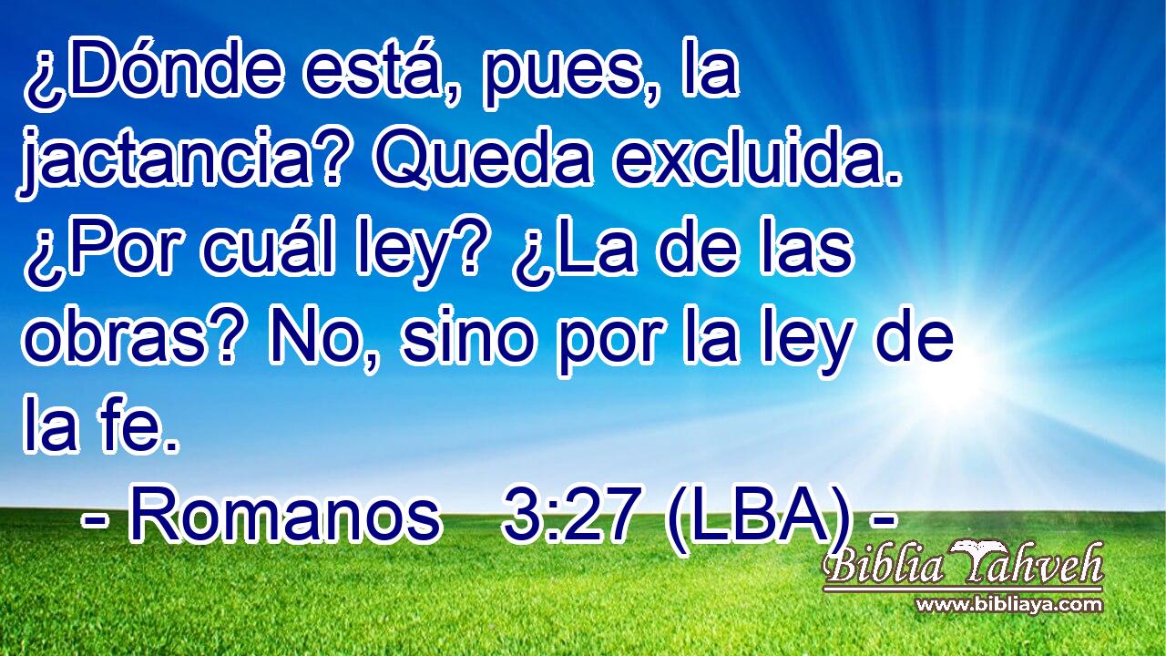¿Dónde está, pues, la jactancia? Queda excluida. ¿Por cuál ley? ¿La de las obras? No, sino por la ley de la fe.