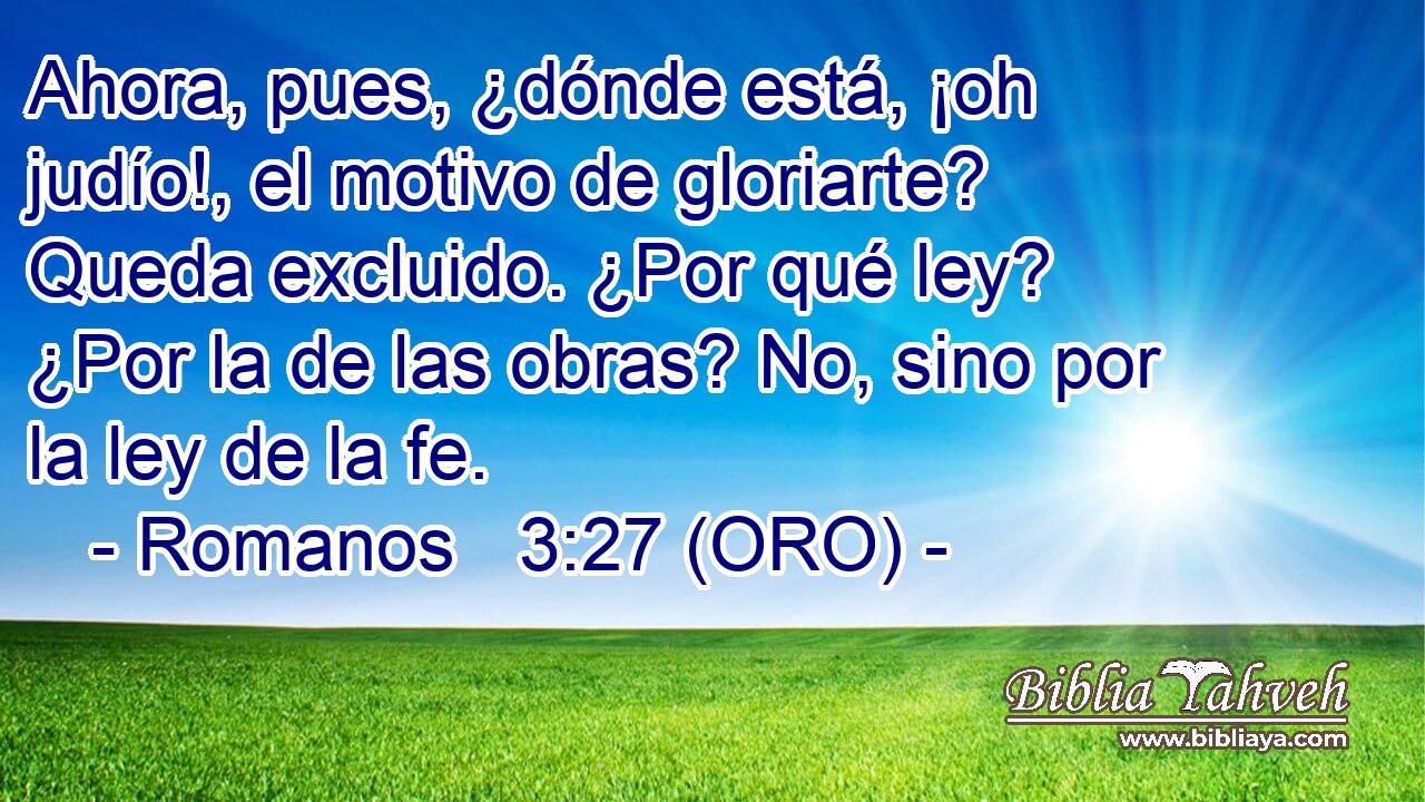  Ahora, pues, ¿dónde está, ¡oh judío!, el motivo de gloriarte? Queda excluido. ¿Por qué ley? ¿Por la de las obras? No, sino por la ley de la fe. 