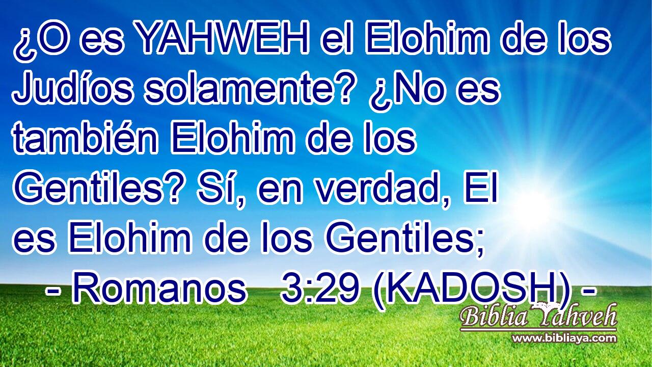  ¿O es YAHWEH el Elohim de los Judíos solamente? ¿No es también Elohim de los Gentiles? Sí, en verdad, El es Elohim de los Gentiles; 