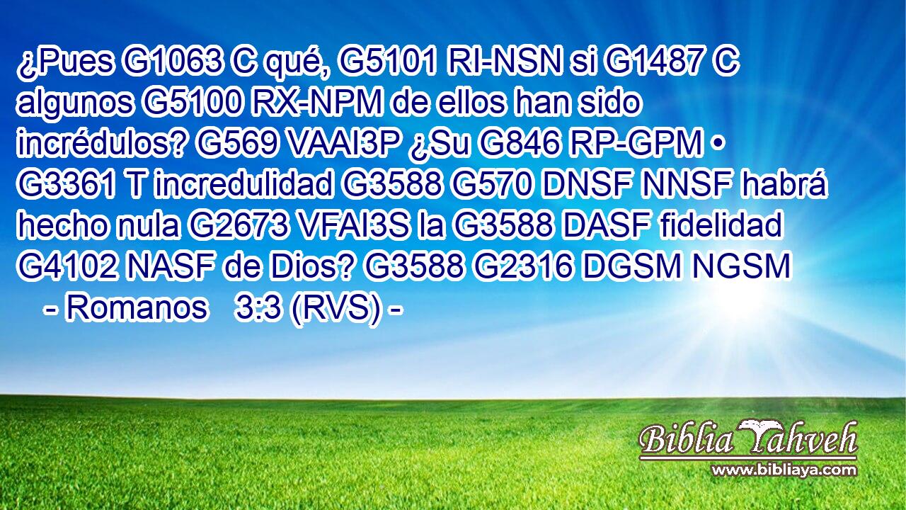 ¿Pues G1063 C qué, G5101 RI-NSN si G1487 C algunos G5100 RX-NPM de ellos han sido incrédulos? G569 VAAI3P ¿Su G846 RP-GPM • G3361 T incredulidad G3588 G570 DNSF NNSF habrá hecho nula G2673 VFAI3S la G3588 DASF fidelidad G4102 NASF de Dios? G3588 G2316 DGSM NGSM 