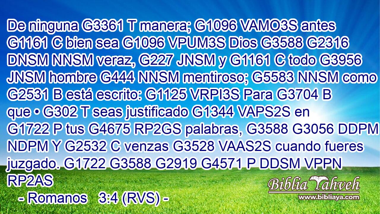 De ninguna G3361 T manera; G1096 VAMO3S antes G1161 C bien sea G1096 VPUM3S Dios G3588 G2316 DNSM NNSM veraz, G227 JNSM y G1161 C todo G3956 JNSM hombre G444 NNSM mentiroso; G5583 NNSM como G2531 B está escrito: G1125 VRPI3S Para G3704 B que • G302 T seas justificado G1344 VAPS2S en G1722 P tus G4675 RP2GS palabras, G3588 G3056 DDPM NDPM Y G2532 C venzas G3528 VAAS2S cuando fueres juzgado. G1722 G3588 G2919 G4571 P DDSM VPPN RP2AS 