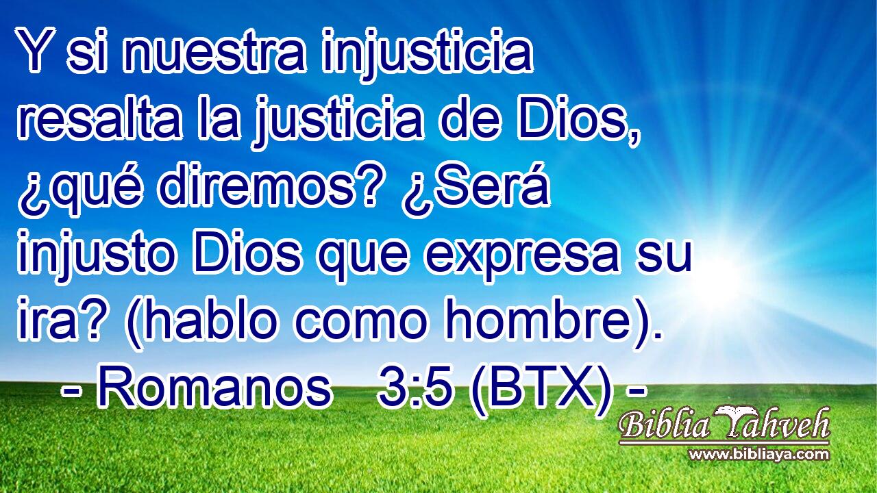 Y si nuestra injusticia resalta la justicia de Dios, ¿qué diremos? ¿Será injusto Dios que expresa su ira? (hablo como hombre).