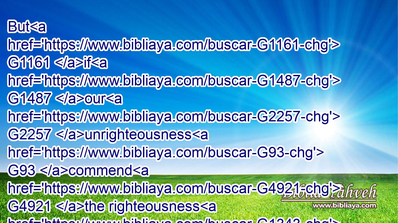 But G1161 if G1487 our G2257 unrighteousness G93 commend G4921 the righteousness G1343 of God, G2316 what G5101 shall we say? G2046 Is God G2316 unrighteous G94 who taketh G2018 vengeance? (I G3709 speak G3004 as G2596 a man)G444
