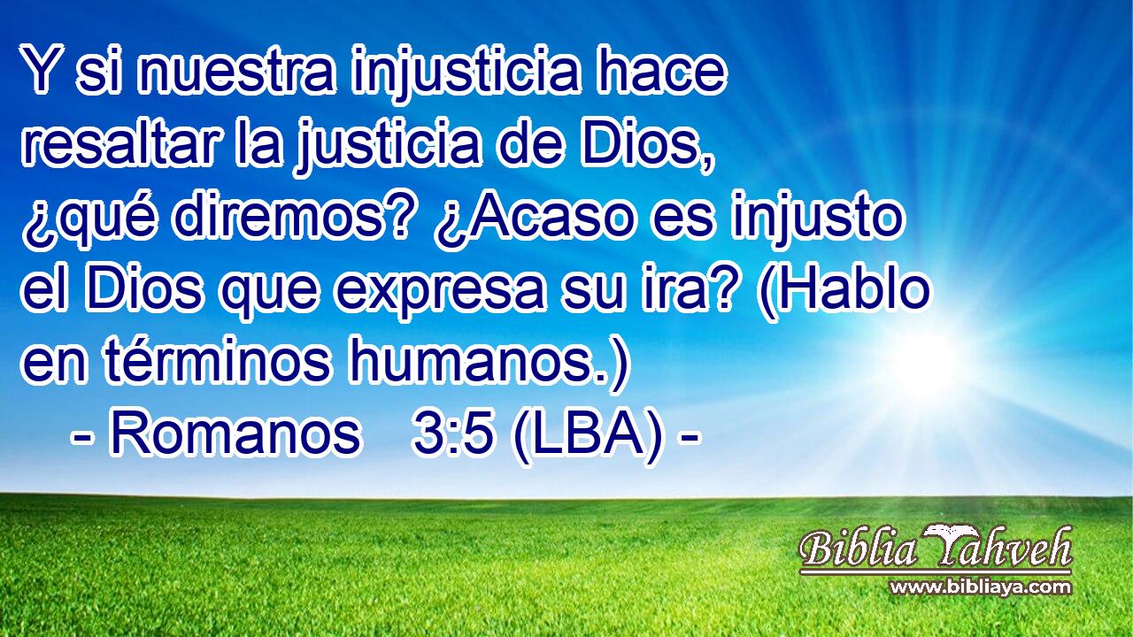 Y si nuestra injusticia hace resaltar la justicia de Dios, ¿qué diremos? ¿Acaso es injusto el Dios que expresa su ira? (Hablo en términos humanos.)