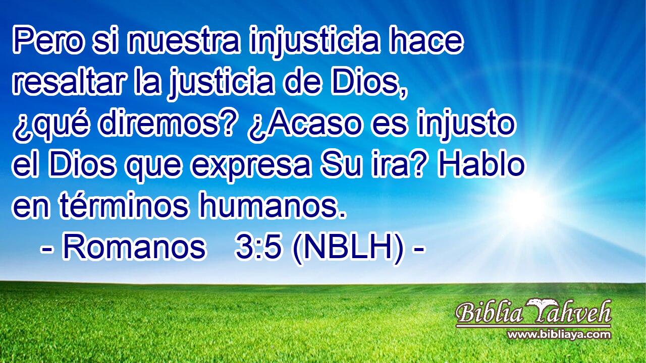  Pero si nuestra injusticia hace resaltar la justicia de Dios, ¿qué diremos? ¿Acaso es injusto el Dios que expresa Su ira? Hablo en términos humanos. 