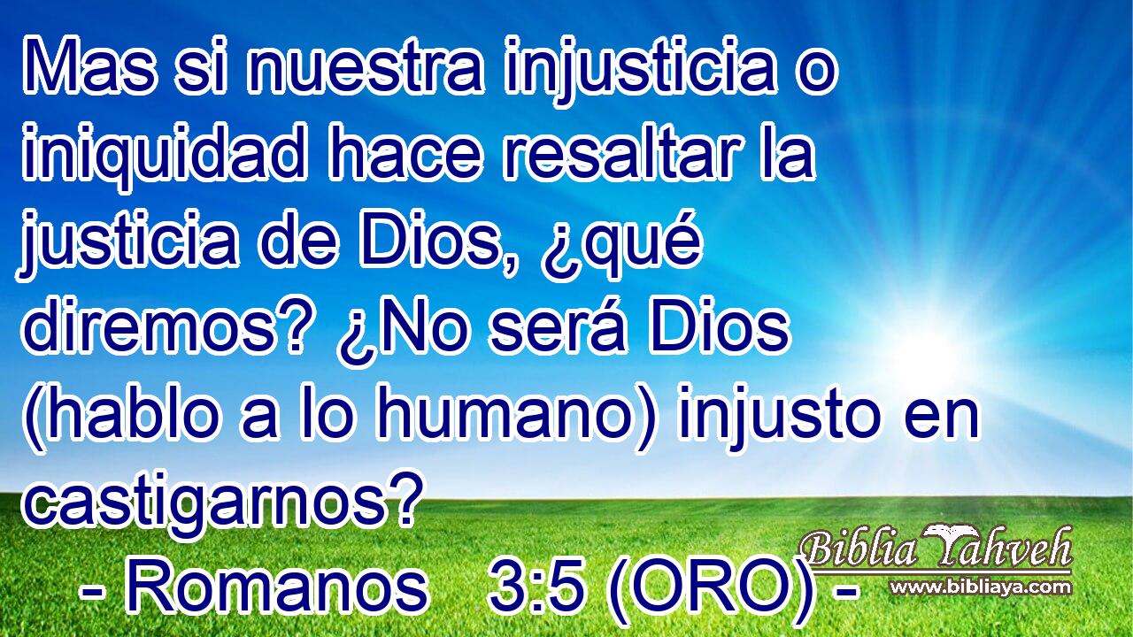  Mas si nuestra injusticia o iniquidad hace resaltar la justicia de Dios, ¿qué diremos? ¿No será Dios (hablo a lo humano) injusto en castigarnos? 