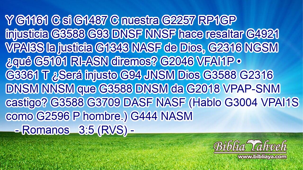 Y G1161 C si G1487 C nuestra G2257 RP1GP injusticia G3588 G93 DNSF NNSF hace resaltar G4921 VPAI3S la justicia G1343 NASF de Dios, G2316 NGSM ¿qué G5101 RI-ASN diremos? G2046 VFAI1P • G3361 T ¿Será injusto G94 JNSM Dios G3588 G2316 DNSM NNSM que G3588 DNSM da G2018 VPAP-SNM castigo? G3588 G3709 DASF NASF (Hablo G3004 VPAI1S como G2596 P hombre.) G444 NASM 