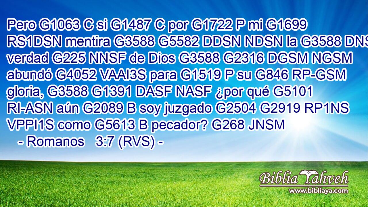Pero G1063 C si G1487 C por G1722 P mi G1699 RS1DSN mentira G3588 G5582 DDSN NDSN la G3588 DNSF verdad G225 NNSF de Dios G3588 G2316 DGSM NGSM abundó G4052 VAAI3S para G1519 P su G846 RP-GSM gloria, G3588 G1391 DASF NASF ¿por qué G5101 RI-ASN aún G2089 B soy juzgado G2504 G2919 RP1NS VPPI1S como G5613 B pecador? G268 JNSM 