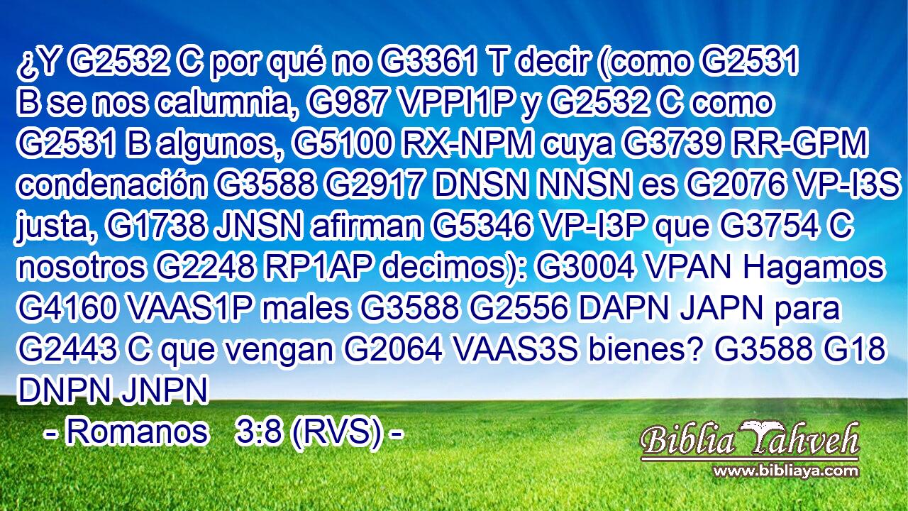 ¿Y G2532 C por qué no G3361 T decir (como G2531 B se nos calumnia, G987 VPPI1P y G2532 C como G2531 B algunos, G5100 RX-NPM cuya G3739 RR-GPM condenación G3588 G2917 DNSN NNSN es G2076 VP-I3S justa, G1738 JNSN afirman G5346 VP-I3P que G3754 C nosotros G2248 RP1AP decimos): G3004 VPAN Hagamos G4160 VAAS1P males G3588 G2556 DAPN JAPN para G2443 C que vengan G2064 VAAS3S bienes? G3588 G18 DNPN JNPN 