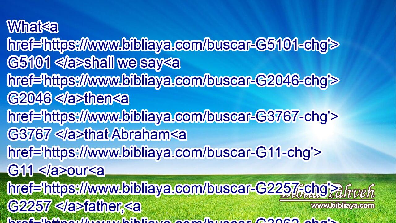 What G5101 shall we say G2046 then G3767 that Abraham G11 our G2257 father, G3962 as pertaining G2596 to the flesh, G4561 hath found?G2147
