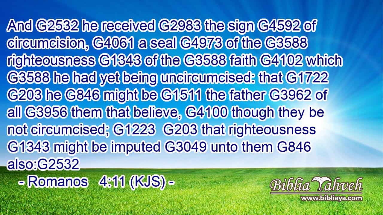 And G2532 he received G2983 the sign G4592 of circumcision, G4061 a seal G4973 of the G3588 righteousness G1343 of the G3588 faith G4102 which G3588 he had yet being uncircumcised: that G1722  G203 he G846 might be G1511 the father G3962 of all G3956 them that believe, G4100 though they be not circumcised; G1223  G203 that righteousness G1343 might be imputed G3049 unto them G846 also:G2532