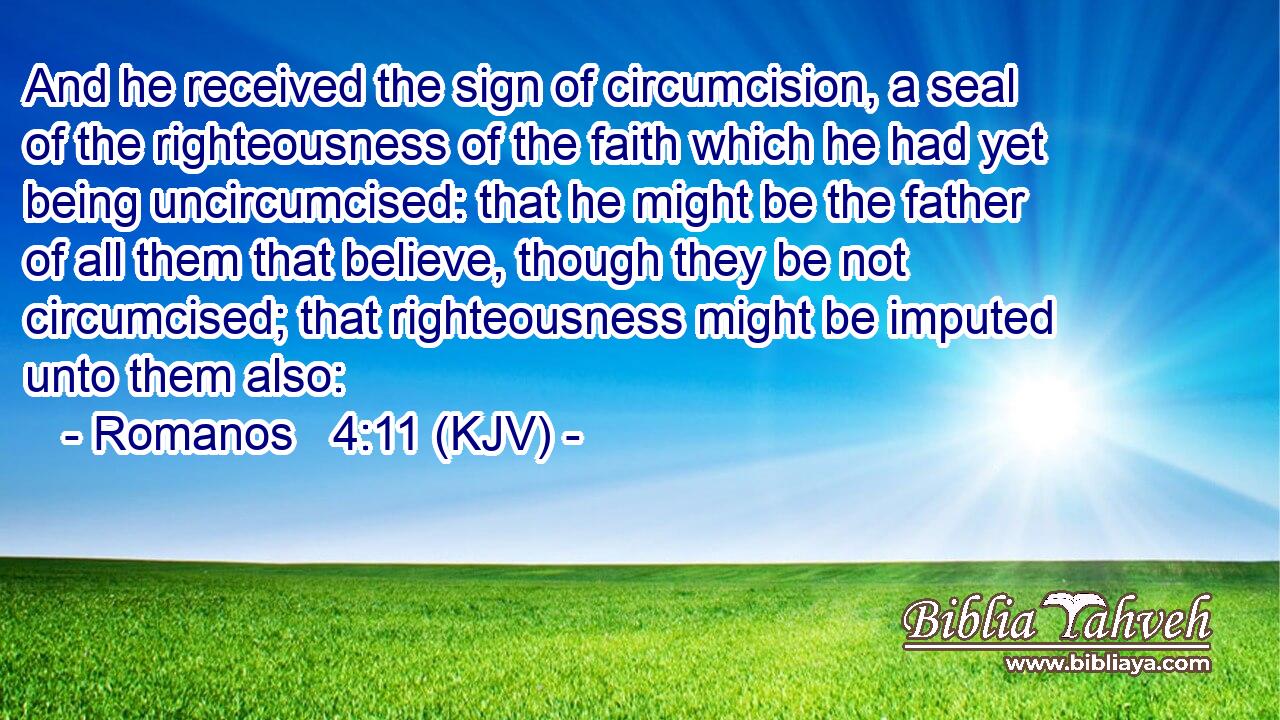 And he received the sign of circumcision, a seal of the righteousness of the faith which he had yet being uncircumcised: that he might be the father of all them that believe, though they be not circumcised; that righteousness might be imputed unto them also: