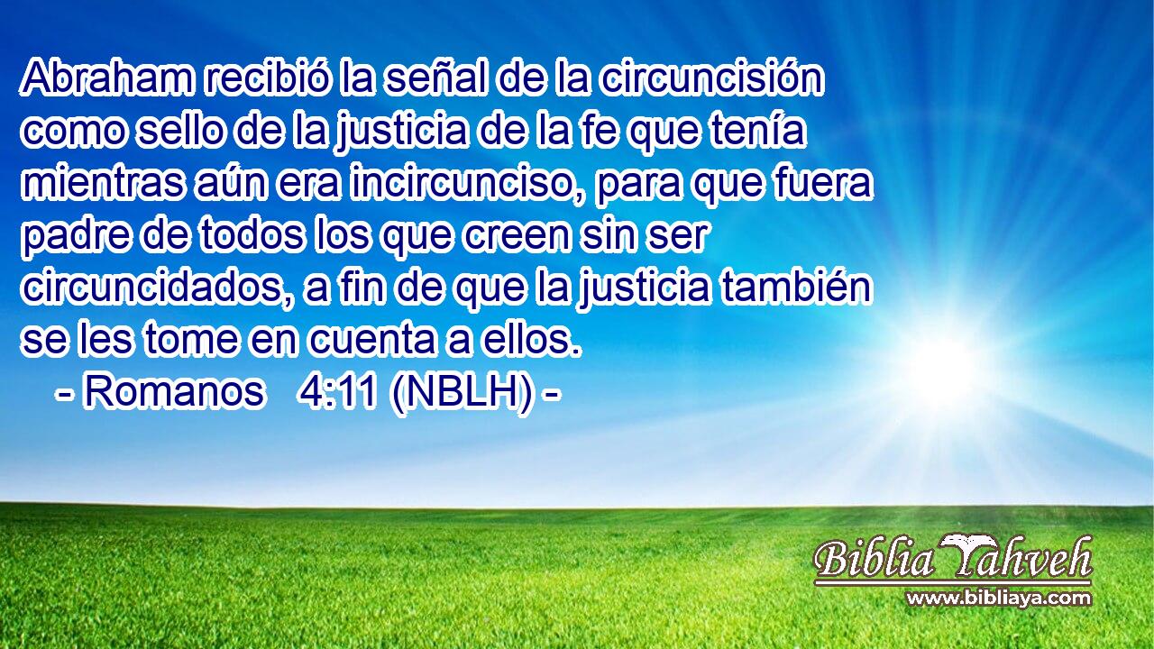  Abraham recibió la señal de la circuncisión como sello de la justicia de la fe que tenía mientras aún era incircunciso, para que fuera padre de todos los que creen sin ser circuncidados, a fin de que la justicia también se les tome en cuenta a ellos. 
