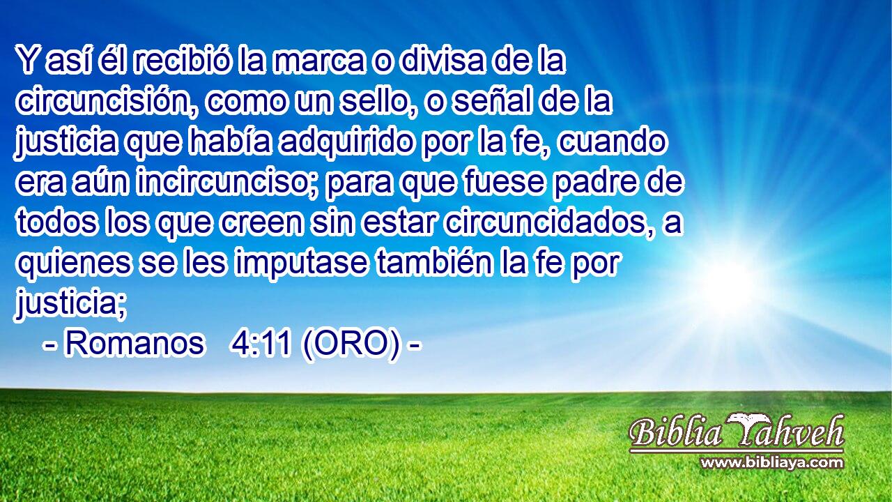  Y así él recibió la marca o divisa de la circuncisión, como un sello, o señal de la justicia que había adquirido por la fe, cuando era aún incircunciso; para que fuese padre de todos los que creen sin estar circuncidados, a quienes se les imputase también la fe por justicia; 