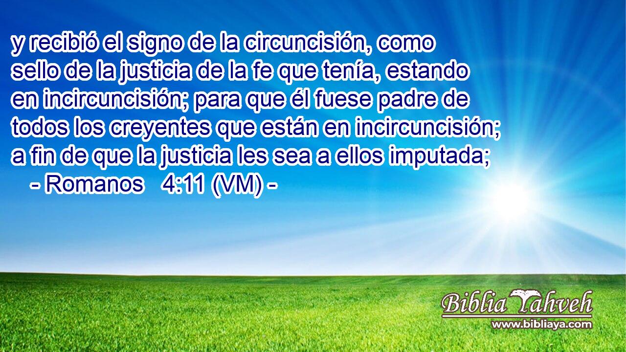  y recibió el signo de la circuncisión, como sello de la justicia de la fe que tenía, estando en incircuncisión; para que él fuese padre de todos los creyentes que están en incircuncisión; a fin de que la justicia les sea a ellos imputada; 