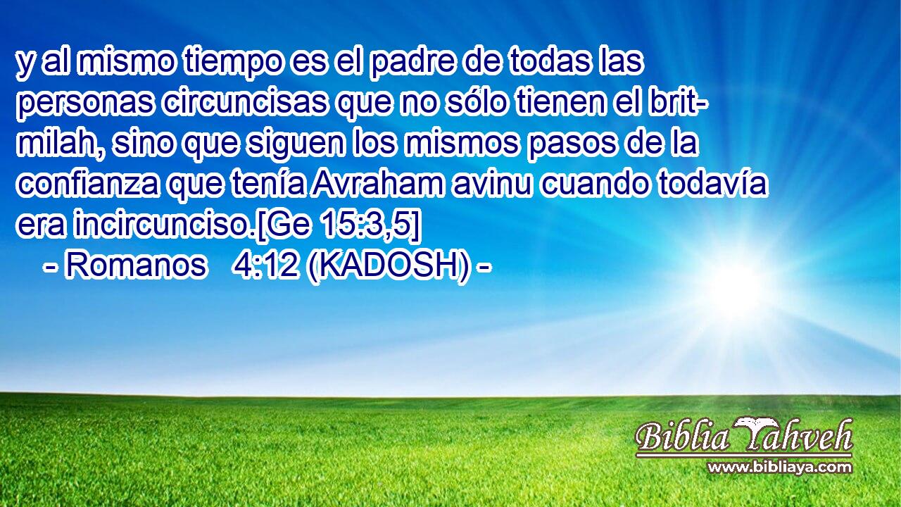  y al mismo tiempo es el padre de todas las personas circuncisas que no sólo tienen el brit- milah, sino que siguen los mismos pasos de la confianza que tenía Avraham avinu cuando todavía era incircunciso.[Ge 15:3,5] 