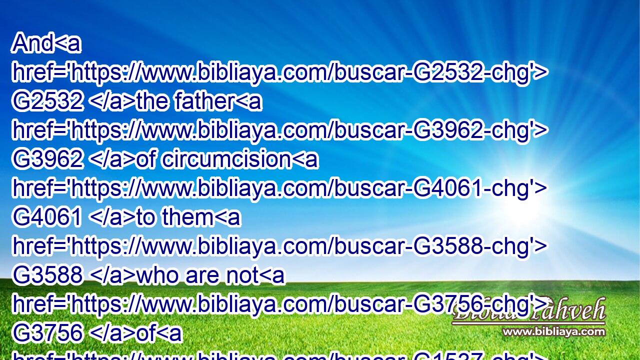 And G2532 the father G3962 of circumcision G4061 to them G3588 who are not G3756 of G1537 the circumcision G4061 only, G3440 but G235 who also walk G4748  G2532 in the G3588 steps G2487 of that faith G4102 of our G2257 father G3962 Abraham, G11 which he had being yet uncircumcised. G1722 G203