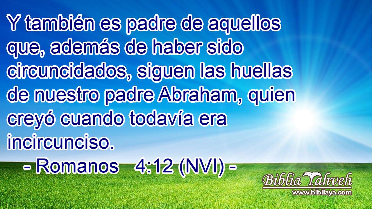  Y también es padre de aquellos que, además de haber sido circuncidados, siguen las huellas de nuestro padre Abraham, quien creyó cuando todavía era incircunciso. 