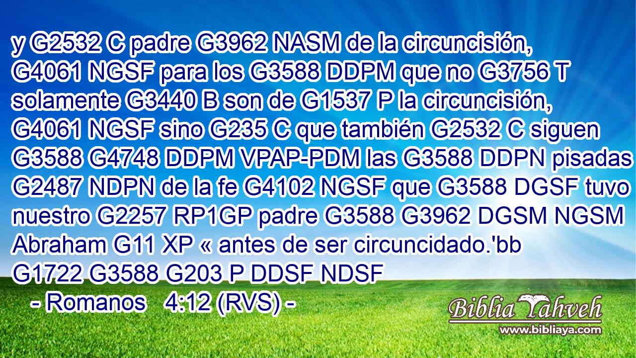 y G2532 C padre G3962 NASM de la circuncisión, G4061 NGSF para los G3588 DDPM que no G3756 T solamente G3440 B son de G1537 P la circuncisión, G4061 NGSF sino G235 C que también G2532 C siguen G3588 G4748 DDPM VPAP-PDM las G3588 DDPN pisadas G2487 NDPN de la fe G4102 NGSF que G3588 DGSF tuvo nuestro G2257 RP1GP padre G3588 G3962 DGSM NGSM Abraham G11 XP « antes de ser circuncidado.'bb G1722 G3588 G203 P DDSF NDSF 