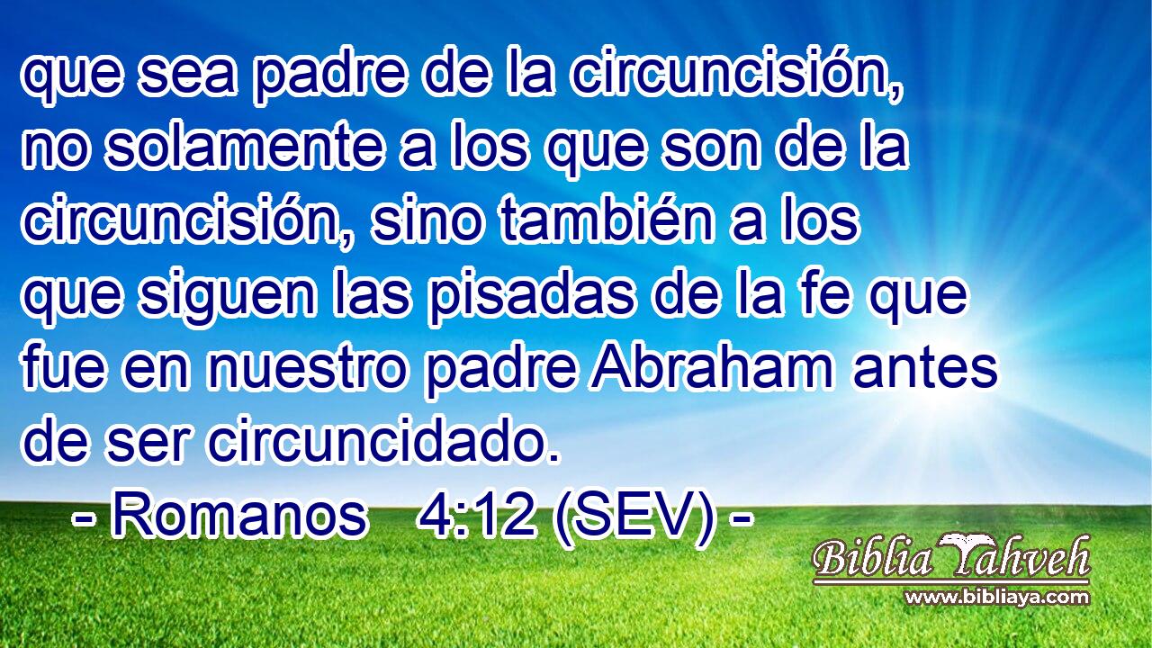 que sea padre de la circuncisión, no solamente a los que son de la circuncisión, sino también a los que siguen las pisadas de la fe que fue en nuestro padre Abraham antes de ser circuncidado.