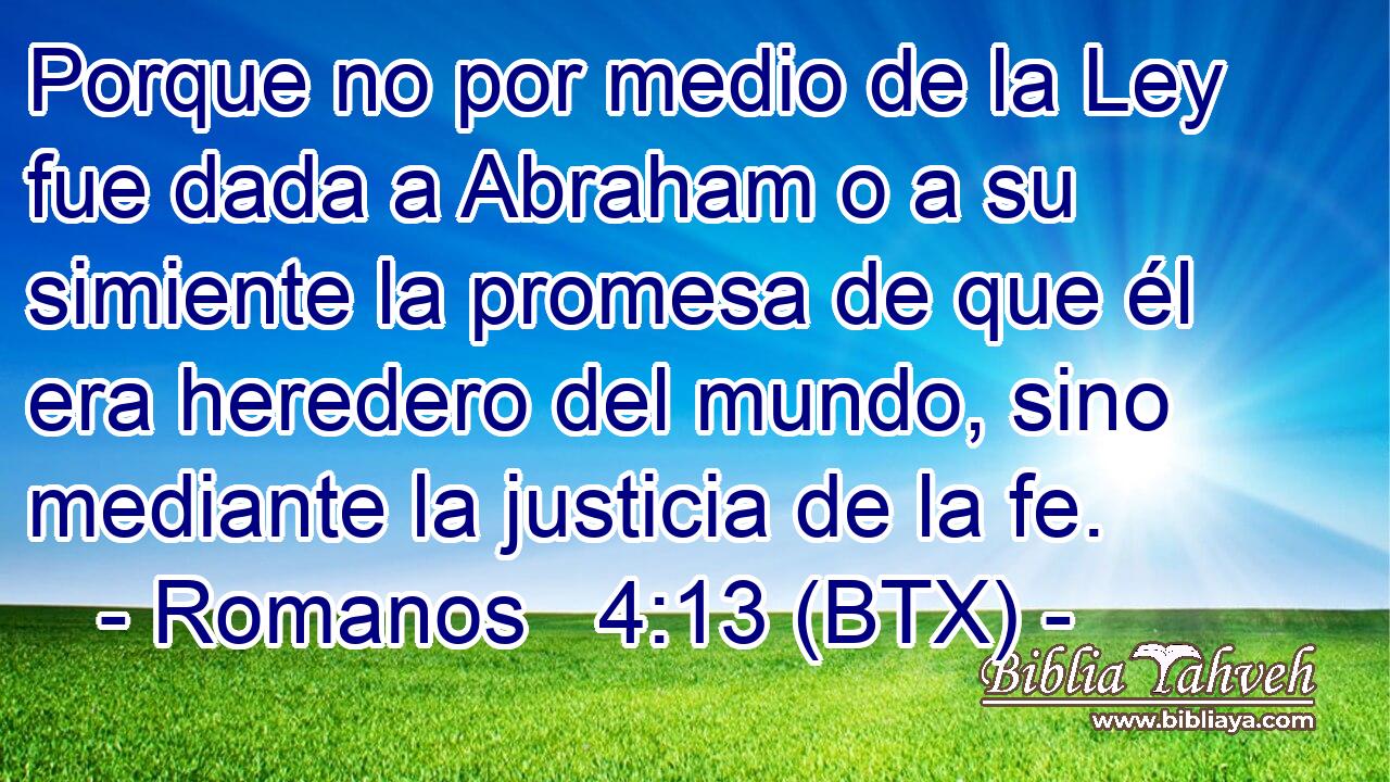 Porque no por medio de la Ley fue dada a Abraham o a su simiente la promesa de que él era heredero del mundo, sino mediante la justicia de la fe.