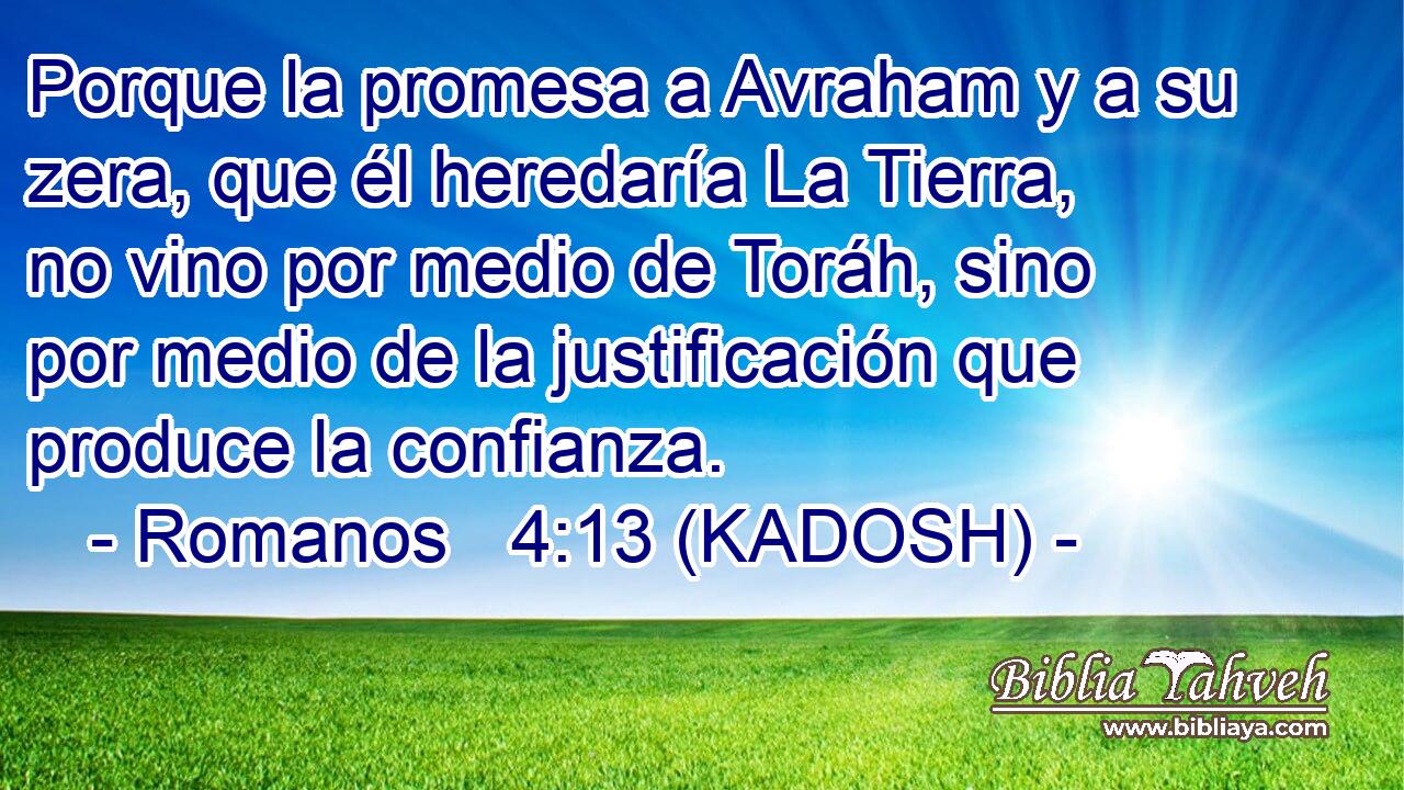  Porque la promesa a Avraham y a su zera, que él heredaría La Tierra, no vino por medio de Toráh, sino por medio de la justificación que produce la confianza. 