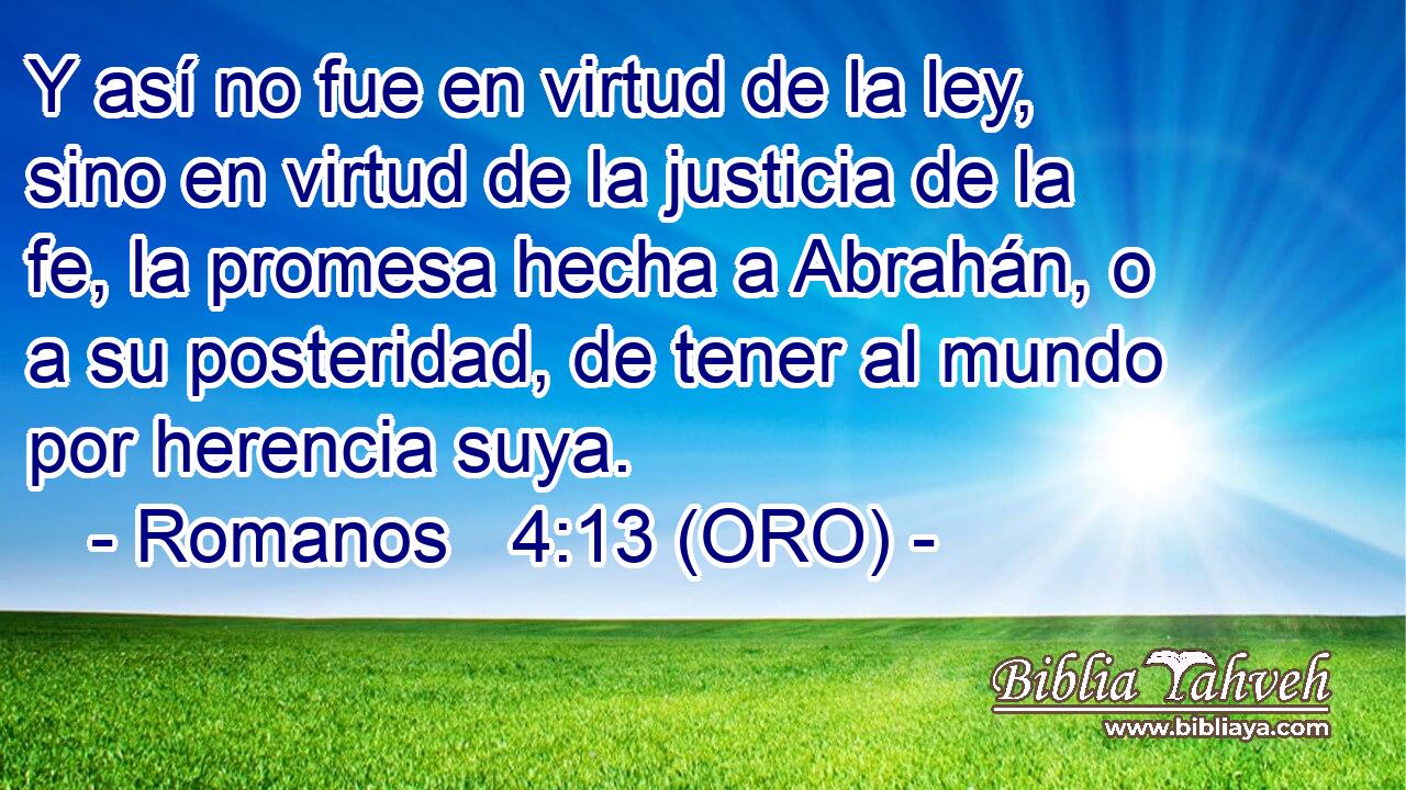  Y así no fue en virtud de la ley, sino en virtud de la justicia de la fe, la promesa hecha a Abrahán, o a su posteridad, de tener al mundo por herencia suya. 