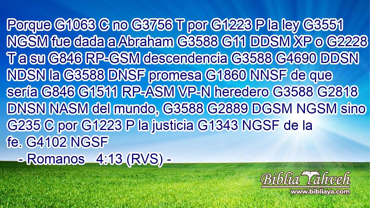 Porque G1063 C no G3756 T por G1223 P la ley G3551 NGSM fue dada a Abraham G3588 G11 DDSM XP o G2228 T a su G846 RP-GSM descendencia G3588 G4690 DDSN NDSN la G3588 DNSF promesa G1860 NNSF de que sería G846 G1511 RP-ASM VP-N heredero G3588 G2818 DNSN NASM del mundo, G3588 G2889 DGSM NGSM sino G235 C por G1223 P la justicia G1343 NGSF de la fe. G4102 NGSF 