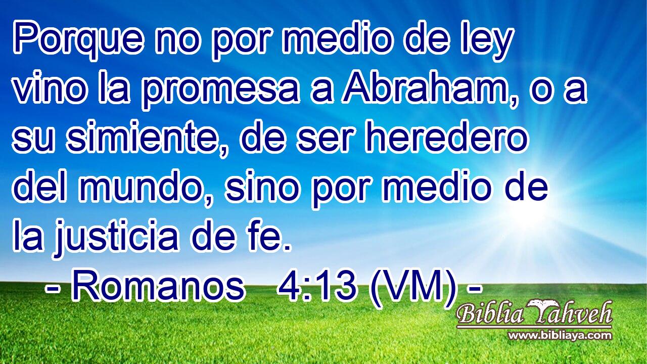  Porque no por medio de ley vino la promesa a Abraham, o a su simiente, de ser heredero del mundo, sino por medio de la justicia de fe. 