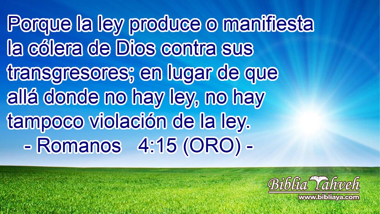  Porque la ley produce o manifiesta la cólera de Dios contra sus transgresores; en lugar de que allá donde no hay ley, no hay tampoco violación de la ley. 