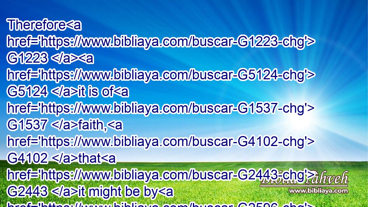 Therefore G1223  G5124 it is of G1537 faith, G4102 that G2443 it might be by G2596 grace; G5485 to the end the G3588 promise G1860 might be G1511 sure G949 to all G3956 the G3588 seed; G4690 not G3756 to that G3588 only G3440 which is of G1537 the G3588 law, G3551 but G235 to that G3588 also G2532 which is of G1537 the faith G4102 of Abraham; G11 who G3739 is G2076 the father G3962 of us G2257 all,G3956