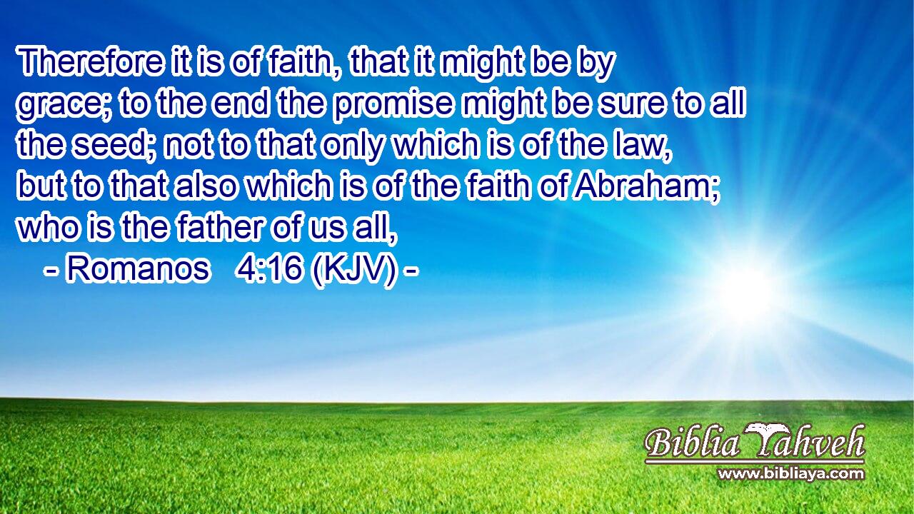 Therefore it is of faith, that it might be by grace; to the end the promise might be sure to all the seed; not to that only which is of the law, but to that also which is of the faith of Abraham; who is the father of us all,